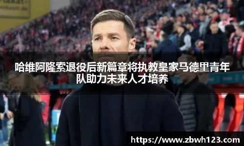 哈维阿隆索退役后新篇章将执教皇家马德里青年队助力未来人才培养